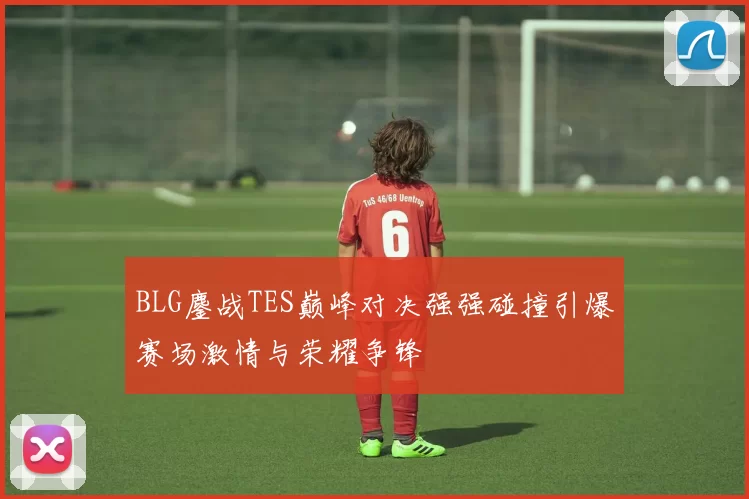 BLG鏖战TES巅峰对决强强碰撞引爆赛场激情与荣耀争锋