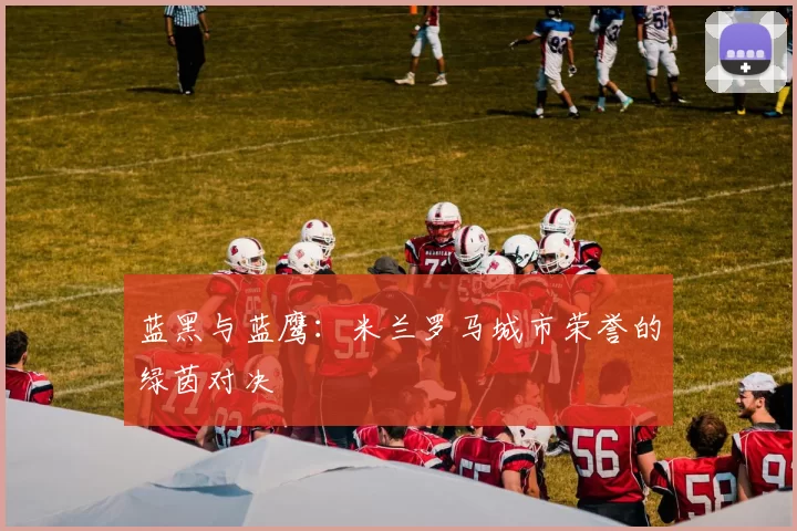蓝黑与蓝鹰：米兰罗马城市荣誉的绿茵对决