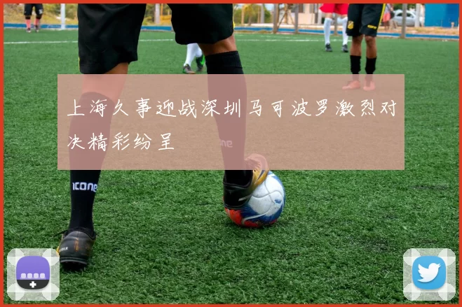 上海久事迎战深圳马可波罗激烈对决精彩纷呈