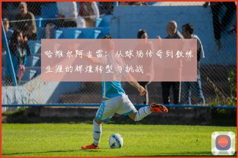 哈维尔阿吉雷：从球场传奇到教练生涯的辉煌转型与挑战