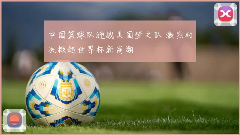 中国篮球队迎战美国梦之队 激烈对决掀起世界杯新高潮