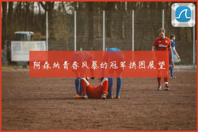 阿森纳青春风暴的冠军拼图展望