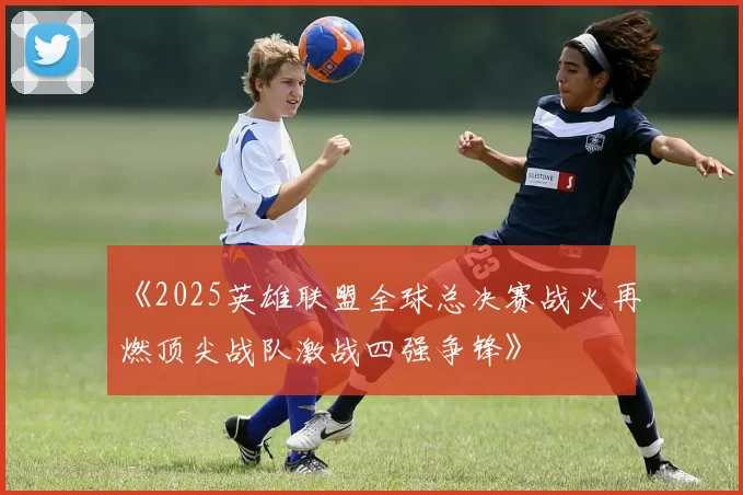 《2025英雄联盟全球总决赛战火再燃顶尖战队激战四强争锋》