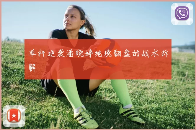 单杆逆袭潘晓婷绝境翻盘的战术拆解