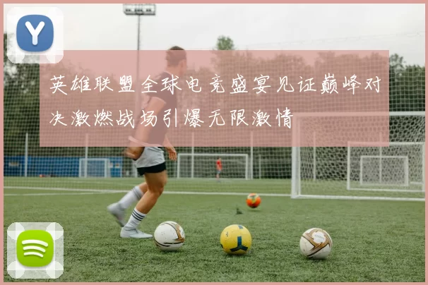 英雄联盟全球电竞盛宴见证巅峰对决激燃战场引爆无限激情