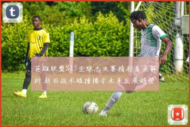 英雄联盟S15全球总决赛精彩看点解析 新旧战术碰撞揭示未来发展趋势
