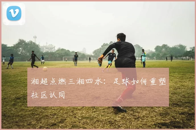 湘超点燃三湘四水：足球如何重塑社区认同