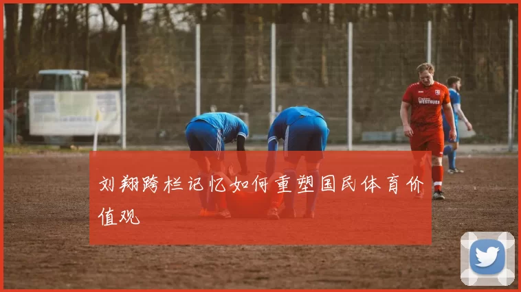 刘翔跨栏记忆如何重塑国民体育价值观