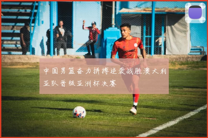 中国男篮奋力拼搏逆袭战胜澳大利亚队晋级亚洲杯决赛