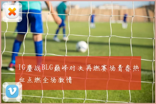 IG鏖战BLG巅峰对决再燃赛场青春热血点燃全场激情