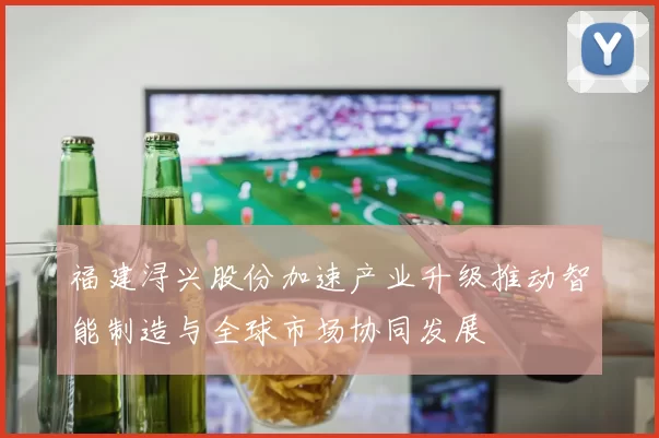 福建浔兴股份加速产业升级推动智能制造与全球市场协同发展