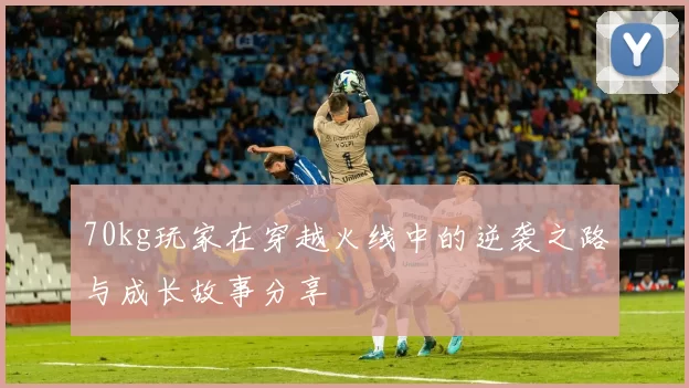 70kg玩家在穿越火线中的逆袭之路与成长故事分享