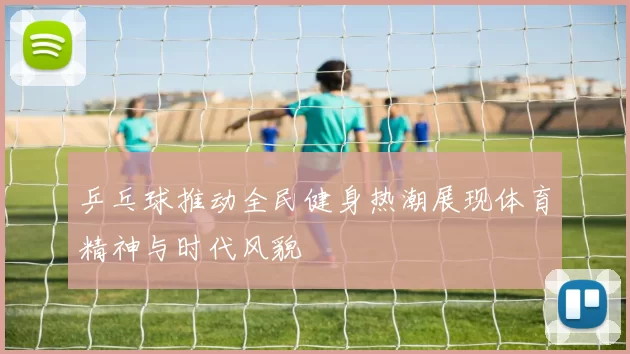 乒乓球推动全民健身热潮展现体育精神与时代风貌