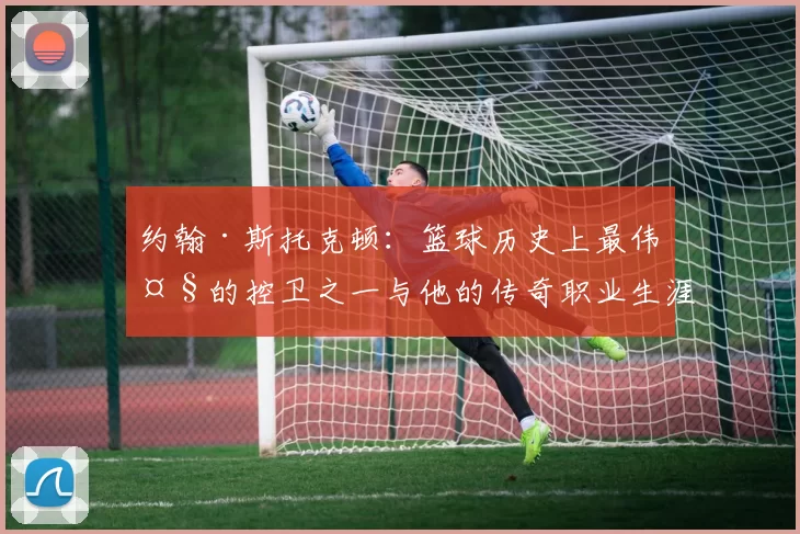 约翰·斯托克顿：篮球历史上最伟大的控卫之一与他的传奇职业生涯