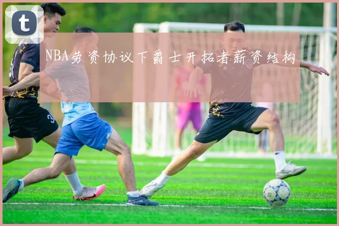 NBA劳资协议下爵士开拓者薪资结构