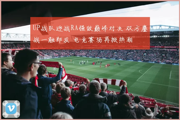 UP战队迎战RA强敌巅峰对决 双方鏖战一触即发 电竞赛场再掀热潮