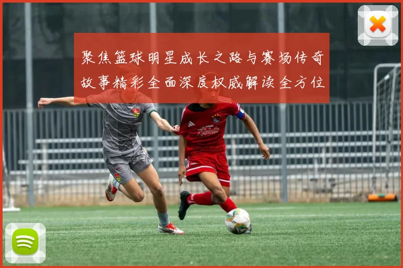 聚焦篮球明星成长之路与赛场传奇故事精彩全面深度权威解读全方位