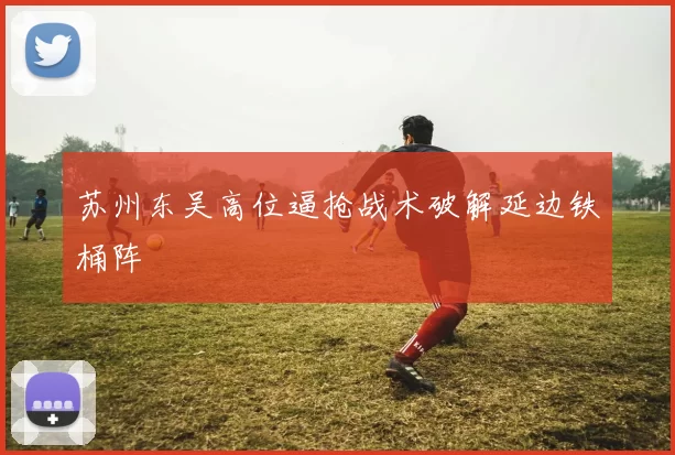 苏州东吴高位逼抢战术破解延边铁桶阵