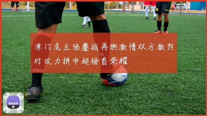 津门虎主场鏖战再燃激情双方激烈对攻力拼中超榜首荣耀