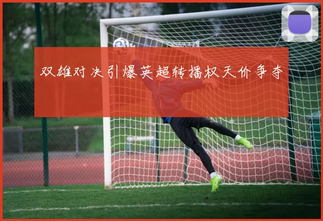 双雄对决引爆英超转播权天价争夺