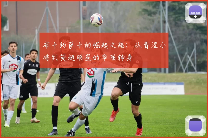 布卡约萨卡的崛起之路：从青涩小将到英超明星的华丽转身